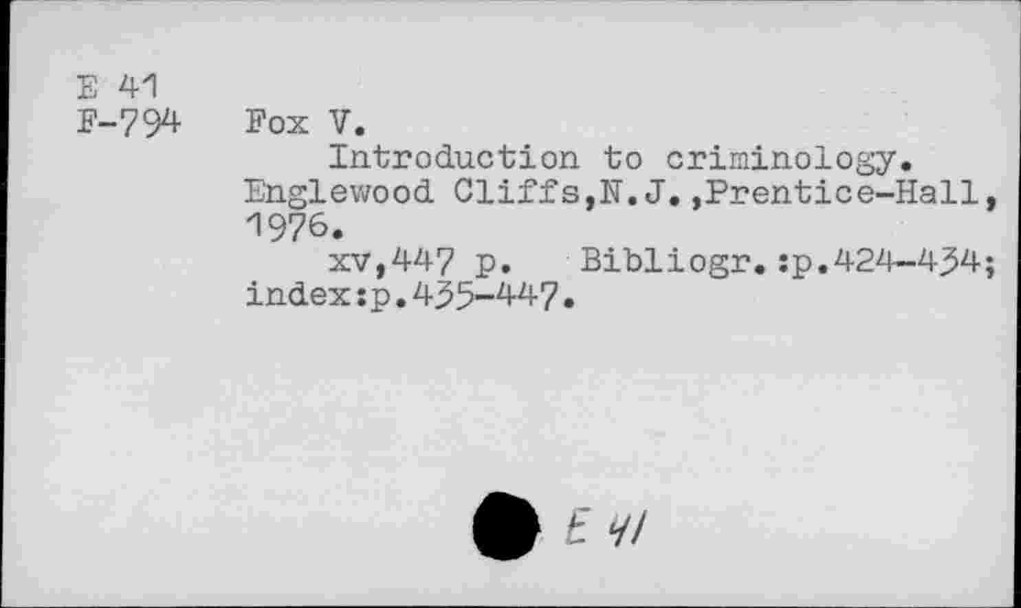 ﻿E 41
F-794 Fox V.
Introduction to criminology.
Englewood Cliffs,N.J.,Prentice-Hall, 1976.
XV,447 p.	Bibliogr.:p.424-434;
index:p.435-447•